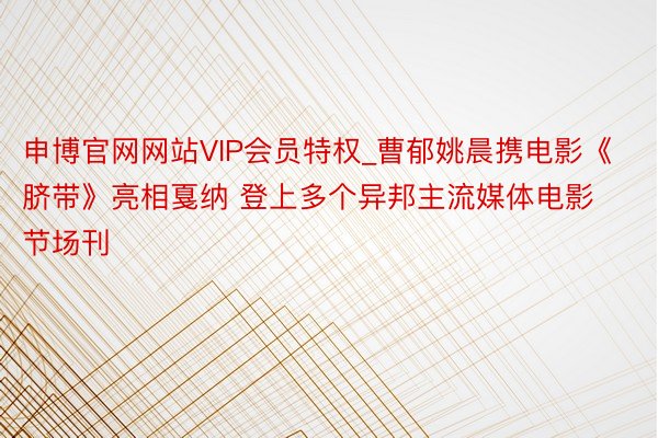 申博官网网站VIP会员特权_曹郁姚晨携电影《脐带》亮相戛纳 登上多个异邦主流媒体电影节场刊