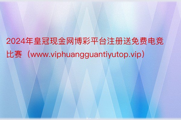 2024年皇冠现金网博彩平台注册送免费电竞比赛（www.viphuangguantiyutop.vip）