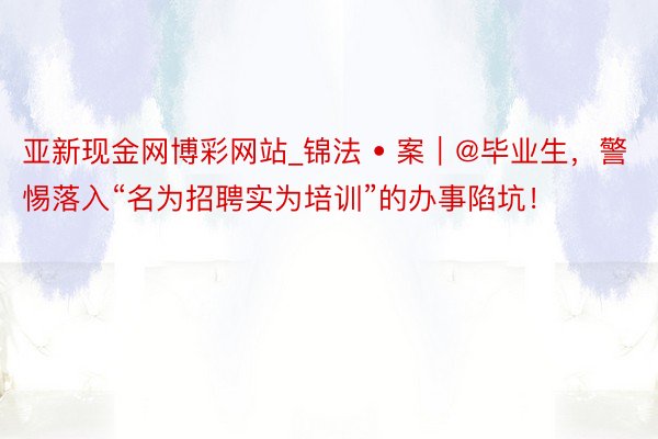 亚新现金网博彩网站_锦法 • 案｜@毕业生，警惕落入“名为招聘实为培训”的办事陷坑！