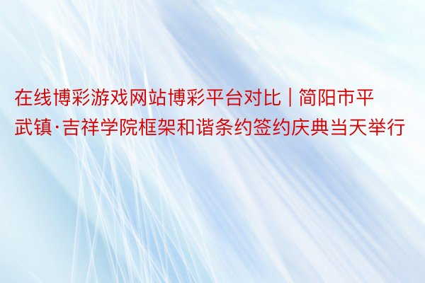 在线博彩游戏网站博彩平台对比 | 简阳市平武镇·吉祥学院框架和谐条约签约庆典当天举行