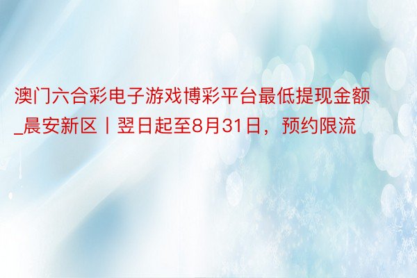 澳门六合彩电子游戏博彩平台最低提现金额_晨安新区丨翌日起至8月31日，预约限流