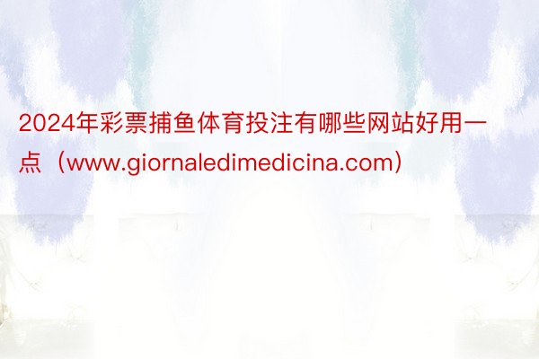 2024年彩票捕鱼体育投注有哪些网站好用一点（www.giornaledimedicina.com）