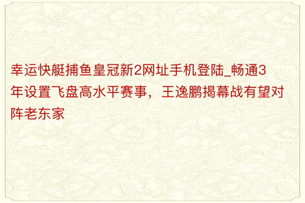 幸运快艇捕鱼皇冠新2网址手机登陆_畅通3年设置飞盘高水平赛事，王逸鹏揭幕战有望对阵老东家