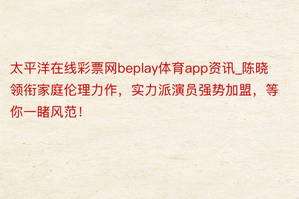 太平洋在线彩票网beplay体育app资讯_陈晓领衔家庭伦理力作，实力派演员强势加盟，等你一睹风范！