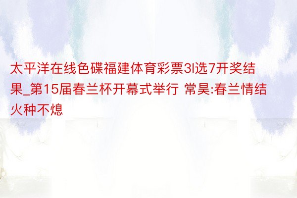 太平洋在线色碟福建体育彩票3l选7开奖结果_第15届春兰杯开幕式举行 常昊:春兰情结火种不熄