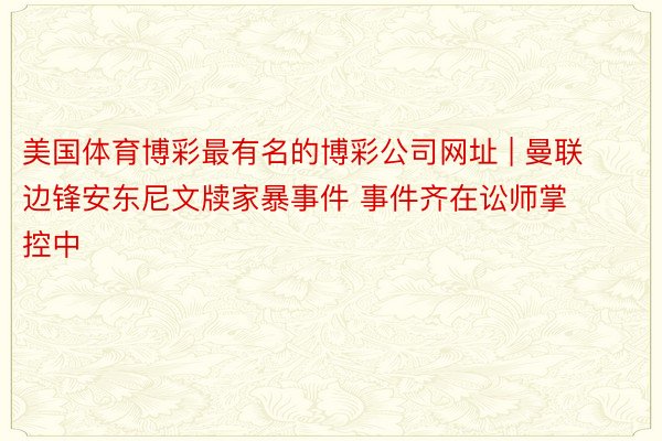 美国体育博彩最有名的博彩公司网址 | 曼联边锋安东尼文牍家暴事件 事件齐在讼师掌控中