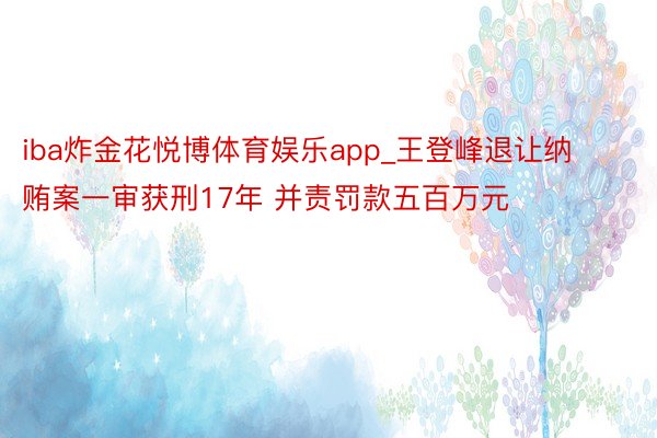 iba炸金花悦博体育娱乐app_王登峰退让纳贿案一审获刑17年 并责罚款五百万元