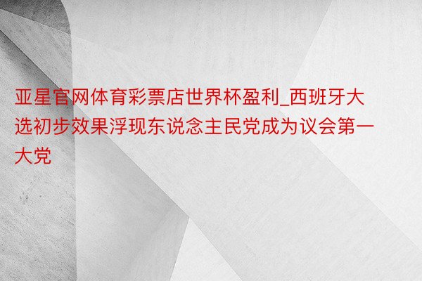 亚星官网体育彩票店世界杯盈利_西班牙大选初步效果浮现东说念主民党成为议会第一大党