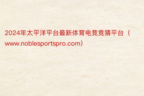 2024年太平洋平台最新体育电竞竞猜平台（www.noblesportspro.com）