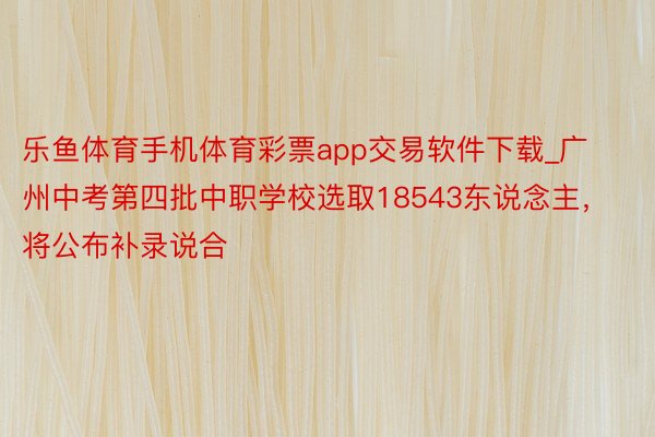 乐鱼体育手机体育彩票app交易软件下载_广州中考第四批中职学校选取18543东说念主，将公布补录说合