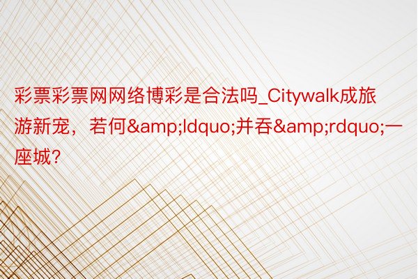 彩票彩票网网络博彩是合法吗_Citywalk成旅游新宠，若何&ldquo;并吞&rdquo;一座城？