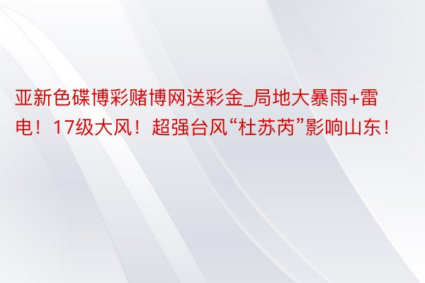 亚新色碟博彩赌博网送彩金_局地大暴雨+雷电！17级大风！超强台风“杜苏芮”影响山东！