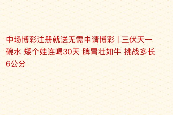 中场博彩注册就送无需申请博彩 | 三伏天一碗水 矮个娃连喝30天 脾胃壮如牛 挑战多长6公分