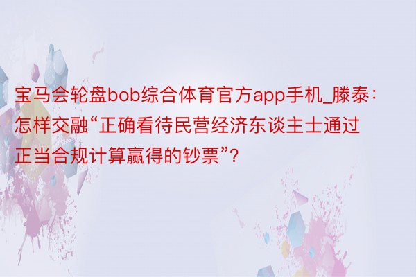 宝马会轮盘bob综合体育官方app手机_滕泰：怎样交融“正确看待民营经济东谈主士通过正当合规计算赢得的钞票”？