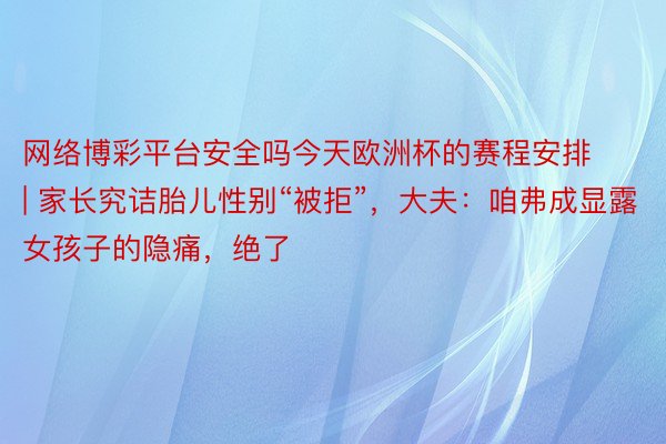 网络博彩平台安全吗今天欧洲杯的赛程安排 | 家长究诘胎儿性别“被拒”，大夫：咱弗成显露女孩子的隐痛，绝了