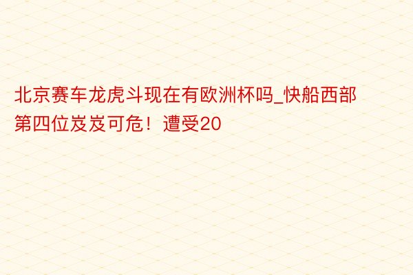 北京赛车龙虎斗现在有欧洲杯吗_快船西部第四位岌岌可危！遭受20