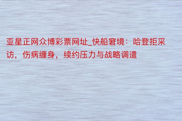 亚星正网众博彩票网址_快船窘境：哈登拒采访，伤病缠身，续约压力与战略调遣