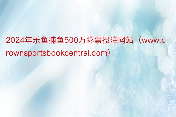 2024年乐鱼捕鱼500万彩票投注网站（www.crownsportsbookcentral.com）