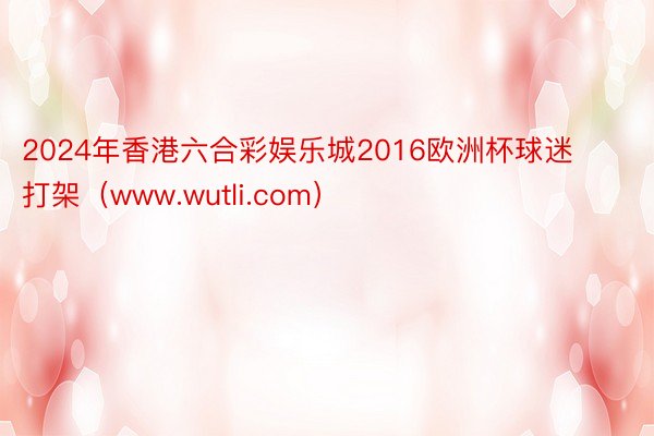 2024年香港六合彩娱乐城2016欧洲杯球迷打架（www.wutli.com）