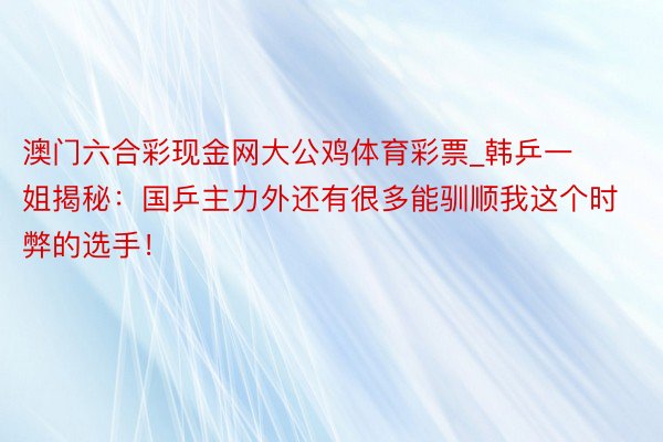 澳门六合彩现金网大公鸡体育彩票_韩乒一姐揭秘：国乒主力外还有很多能驯顺我这个时弊的选手！