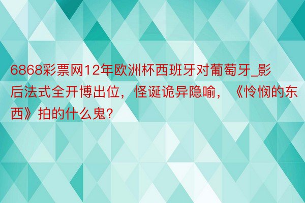 6868彩票网12年欧洲杯西班牙对葡萄牙_影后法式全开博出位，怪诞诡异隐喻，《怜悯的东西》拍的什么鬼？