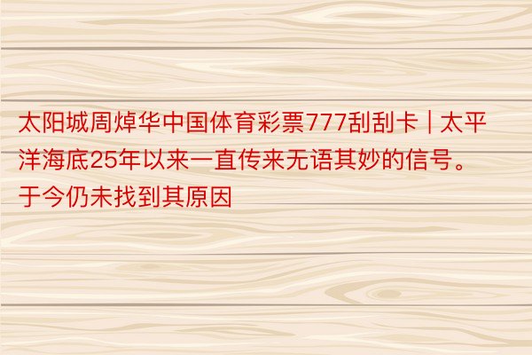 太阳城周焯华中国体育彩票777刮刮卡 | 太平洋海底25年以来一直传来无语其妙的信号。于今仍未找到其原因