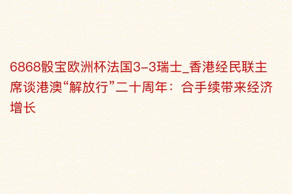 6868骰宝欧洲杯法国3-3瑞士_香港经民联主席谈港澳“解放行”二十周年：合手续带来经济增长