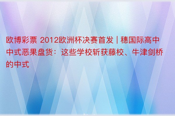 欧博彩票 2012欧洲杯决赛首发 | 穗国际高中中式恶果盘货：这些学校斩获藤校、牛津剑桥的中式