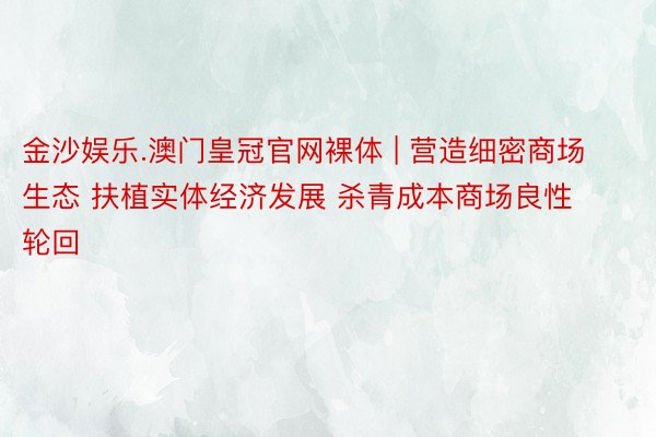 金沙娱乐.澳门皇冠官网裸体 | 营造细密商场生态 扶植实体经济发展 杀青成本商场良性轮回