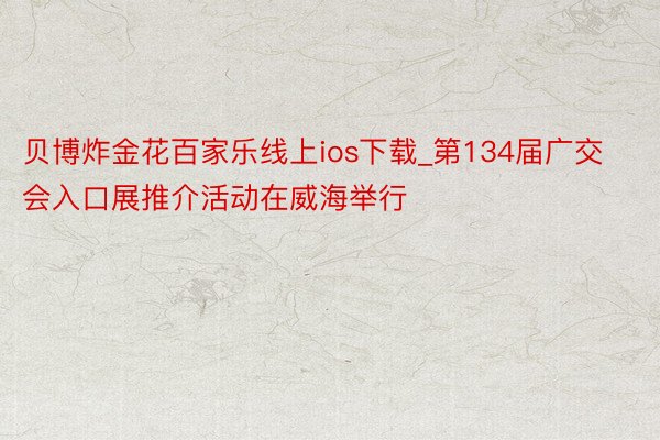 贝博炸金花百家乐线上ios下载_第134届广交会入口展推介活动在威海举行