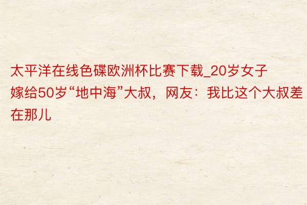 太平洋在线色碟欧洲杯比赛下载_20岁女子嫁给50岁“地中海”大叔，网友：我比这个大叔差在那儿