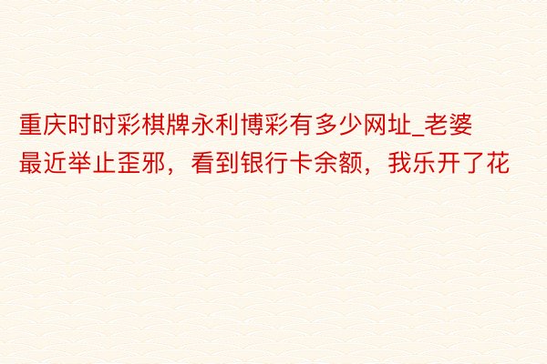 重庆时时彩棋牌永利博彩有多少网址_老婆最近举止歪邪，看到银行卡余额，我乐开了花