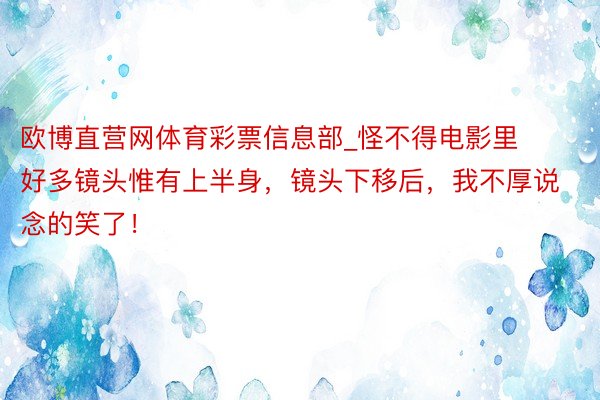 欧博直营网体育彩票信息部_怪不得电影里好多镜头惟有上半身，镜头下移后，我不厚说念的笑了！