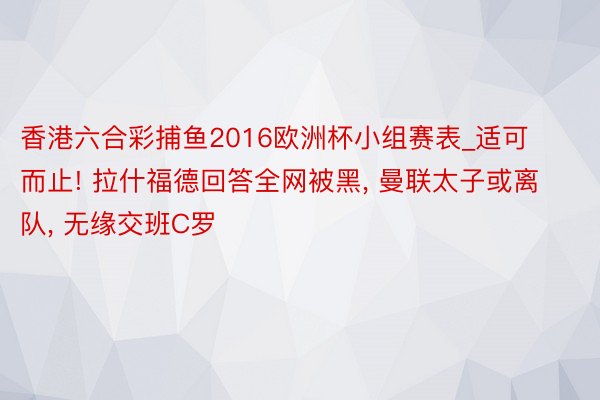 香港六合彩捕鱼2016欧洲杯小组赛表_适可而止! 拉什福德回答全网被黑, 曼联太子或离队, 无缘交班C罗