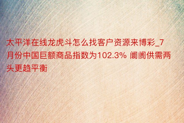 太平洋在线龙虎斗怎么找客户资源来博彩_7月份中国巨额商品指数为102.3% 阛阓供需两头更趋平衡