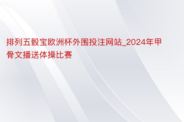 排列五骰宝欧洲杯外围投注网站_2024年甲骨文播送体操比赛