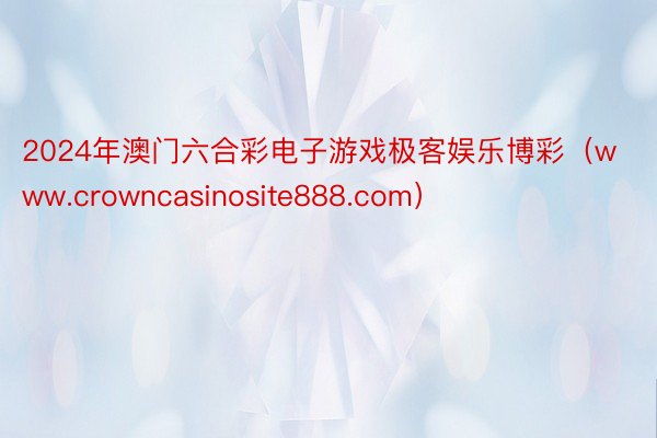 2024年澳门六合彩电子游戏极客娱乐博彩（www.crowncasinosite888.com）