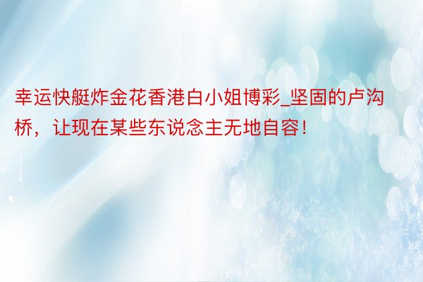 幸运快艇炸金花香港白小姐博彩_坚固的卢沟桥，让现在某些东说念主无地自容！