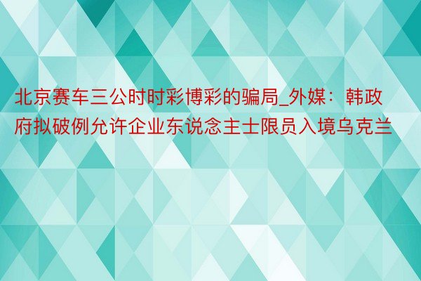 北京赛车三公时时彩博彩的骗局_外媒：韩政府拟破例允许企业东说念主士限员入境乌克兰