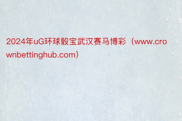 2024年uG环球骰宝武汉赛马博彩（www.crownbettinghub.com）