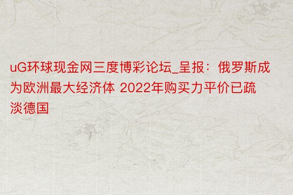 uG环球现金网三度博彩论坛_呈报：俄罗斯成为欧洲最大经济体 2022年购买力平价已疏淡德国