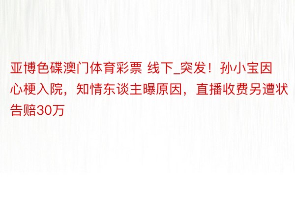 亚博色碟澳门体育彩票 线下_突发！孙小宝因心梗入院，知情东谈主曝原因，直播收费另遭状告赔30万