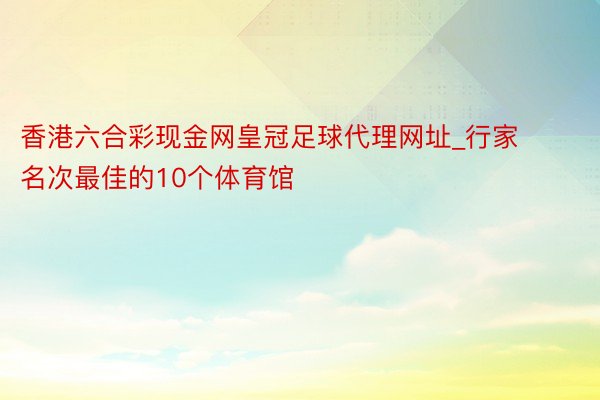 香港六合彩现金网皇冠足球代理网址_行家名次最佳的10个体育馆