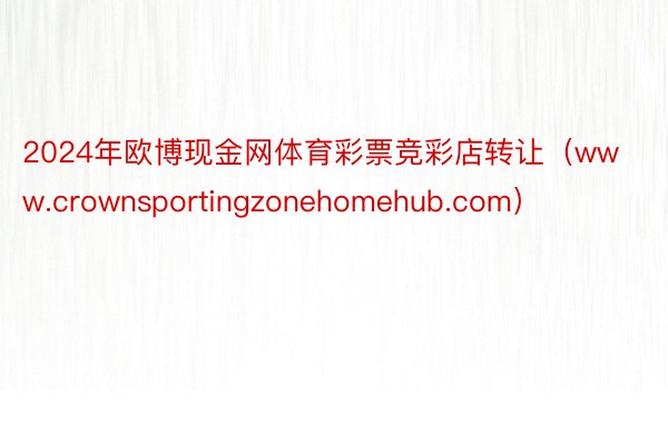 2024年欧博现金网体育彩票竞彩店转让（www.crownsportingzonehomehub.com）