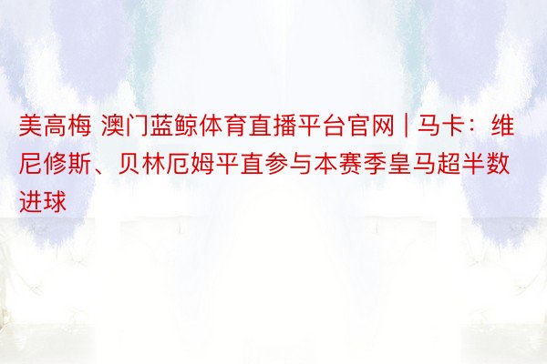 美高梅 澳门蓝鲸体育直播平台官网 | 马卡：维尼修斯、贝林厄姆平直参与本赛季皇马超半数进球