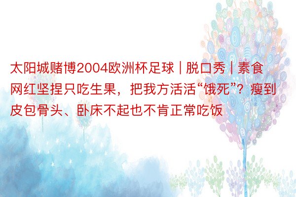 太阳城赌博2004欧洲杯足球 | 脱口秀 | 素食网红坚捏只吃生果，把我方活活“饿死”？瘦到皮包骨头、卧床不起也不肯正常吃饭