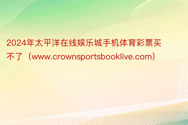 2024年太平洋在线娱乐城手机体育彩票买不了（www.crownsportsbooklive.com）