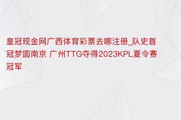 皇冠现金网广西体育彩票去哪注册_队史首冠梦圆南京 广州TTG夺得2023KPL夏令赛冠军