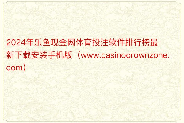 2024年乐鱼现金网体育投注软件排行榜最新下载安装手机版（www.casinocrownzone.com）