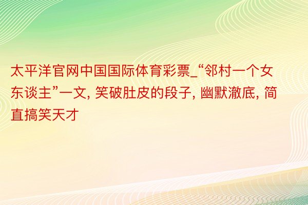 太平洋官网中国国际体育彩票_“邻村一个女东谈主”一文, 笑破肚皮的段子, 幽默澈底, 简直搞笑天才